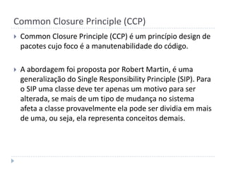 Common Closure Principle (CCP)Common Closure Principle (CCP) é um princípio design de pacotes cujo foco é a manutenabilidade do código. A abordagem foi proposta por Robert Martin, é uma generalização do Single Responsibility Principle (SIP). Para o SIP uma classe deve ter apenas um motivo para ser alterada, se mais de um tipo de mudança no sistema afeta a classe provavelmente ela pode ser dividia em mais de uma, ou seja, ela representa conceitos demais. 