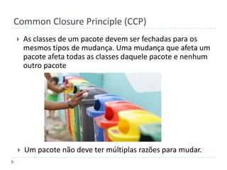 Common Closure Principle (CCP)As classes de um pacote devem ser fechadas para os mesmos tipos de mudança. Uma mudança que afeta um pacote afeta todas as classes daquele pacote e nenhum outro pacoteUm pacote não deve ter múltiplas razões para mudar.