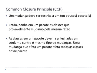 Common Closure Principle (CCP)Um mudança deve ser restrita a um (ou poucos) pacote(s)Então, ponha em um pacote as classes que provavelmente mudarão pela mesma razãoAs classes em um pacote devem ser fechadas em conjunto contra o mesmo tipo de mudanças. Uma mudança que afeta um pacote afeta todas as classes desse pacote.