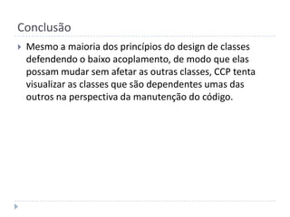 ConclusãoMesmo a maioria dos princípios do design de classes defendendo o baixo acoplamento, de modo que elas possam mudar sem afetar as outras classes, CCP tenta visualizar as classes que são dependentes umas das outros na perspectiva da manutenção do código.