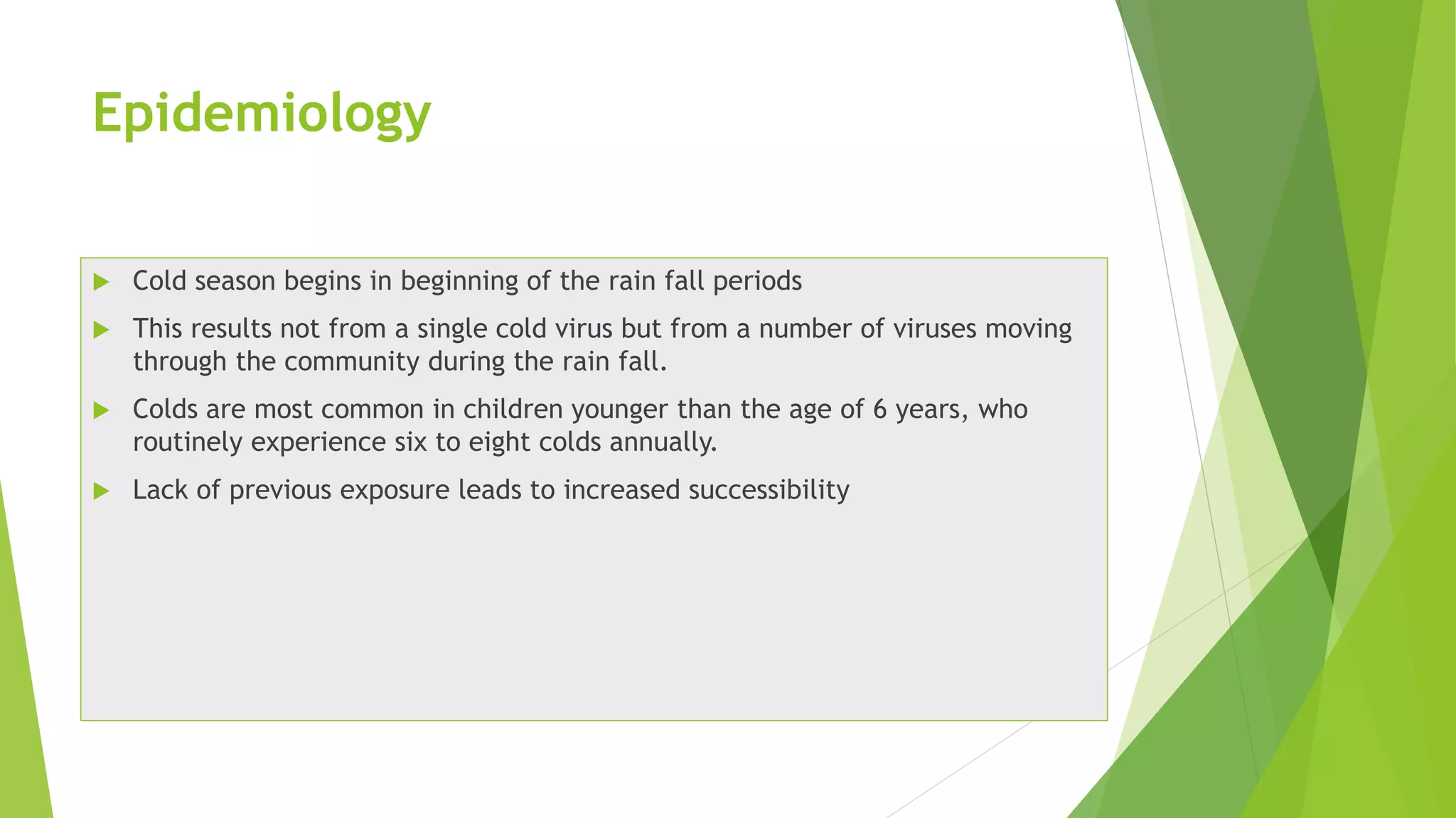 Epidemiology
 Cold season begins in beginning of the rain fall periods
 This results not from a single cold virus but from a number of viruses moving
through the community during the rain fall.
 Colds are most common in children younger than the age of 6 years, who
routinely experience six to eight colds annually.
 Lack of previous exposure leads to increased successibility
 