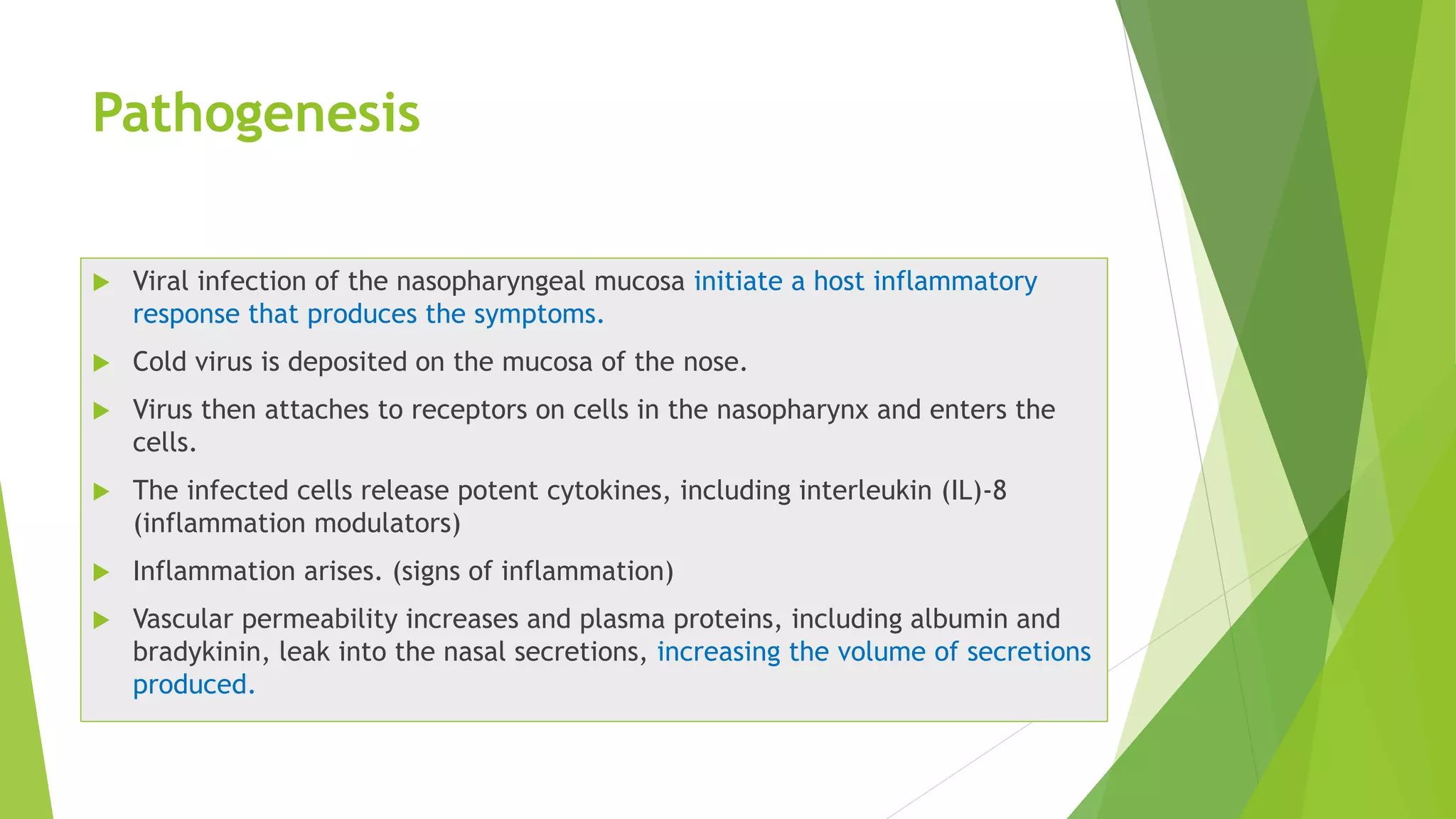 Pathogenesis
 Viral infection of the nasopharyngeal mucosa initiate a host inflammatory
response that produces the symptoms.
 Cold virus is deposited on the mucosa of the nose.
 Virus then attaches to receptors on cells in the nasopharynx and enters the
cells.
 The infected cells release potent cytokines, including interleukin (IL)-8
(inflammation modulators)
 Inflammation arises. (signs of inflammation)
 Vascular permeability increases and plasma proteins, including albumin and
bradykinin, leak into the nasal secretions, increasing the volume of secretions
produced.
 