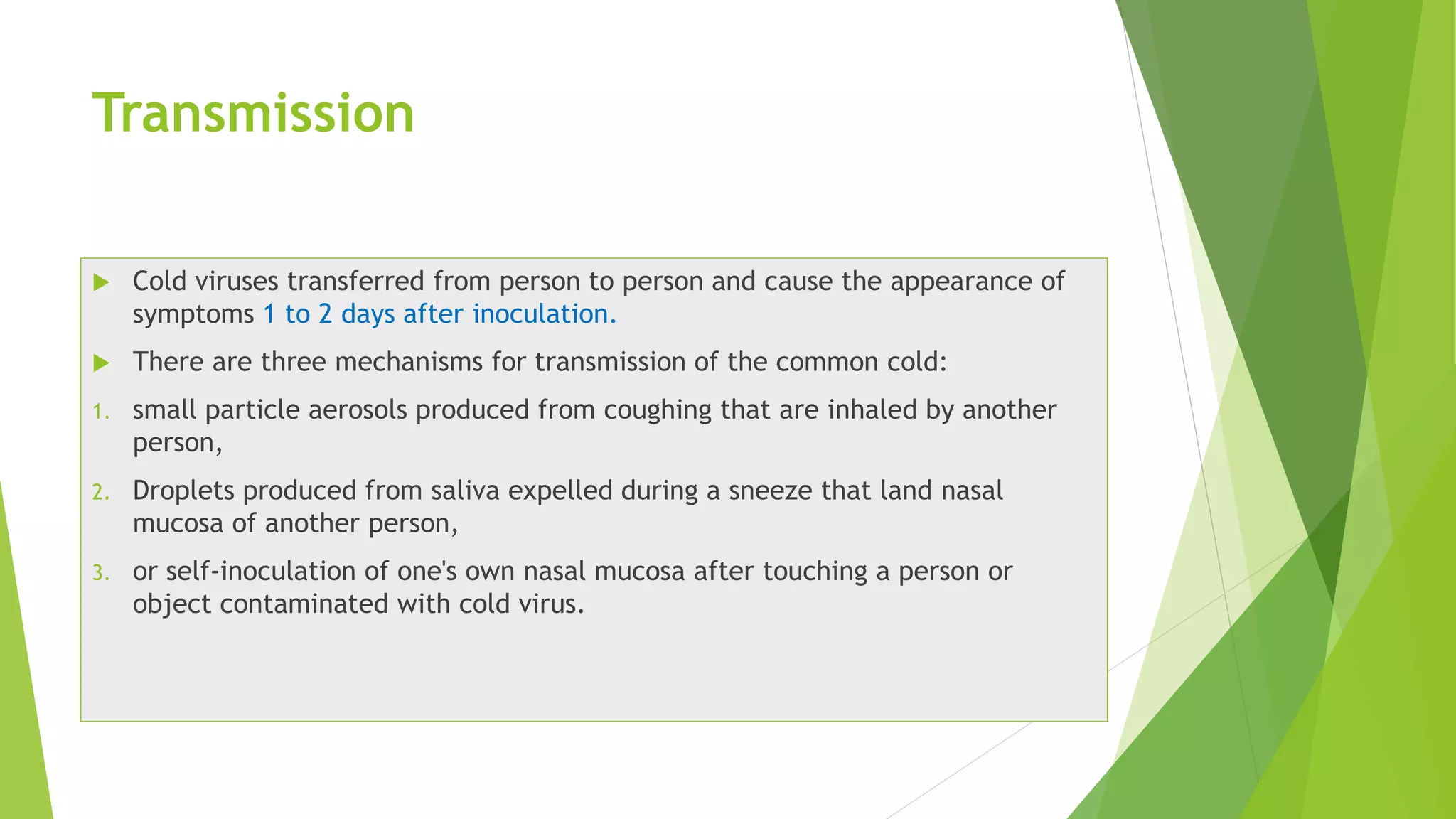 Transmission
 Cold viruses transferred from person to person and cause the appearance of
symptoms 1 to 2 days after inoculation.
 There are three mechanisms for transmission of the common cold:
1. small particle aerosols produced from coughing that are inhaled by another
person,
2. Droplets produced from saliva expelled during a sneeze that land nasal
mucosa of another person,
3. or self-inoculation of one's own nasal mucosa after touching a person or
object contaminated with cold virus.
 