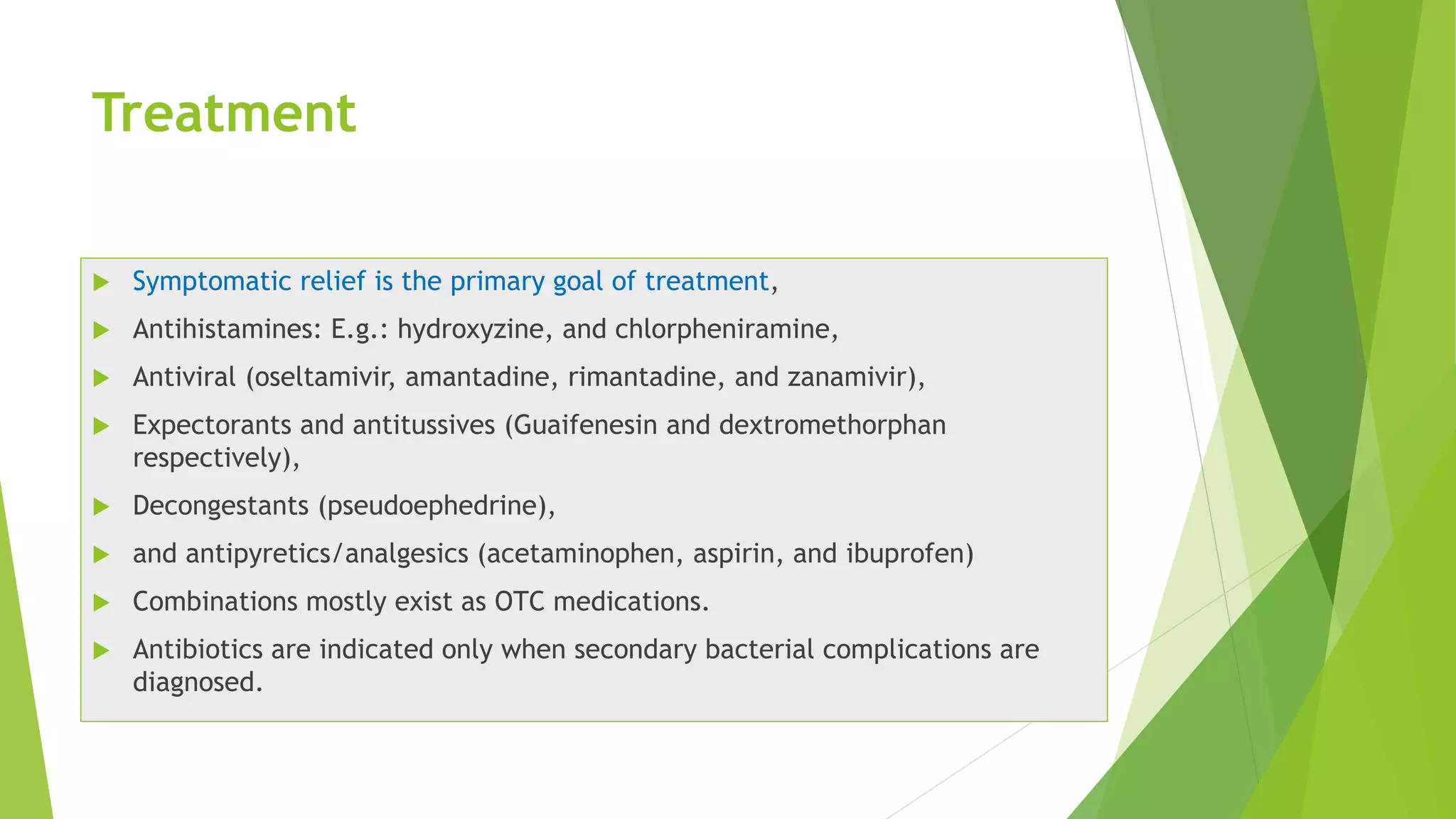 Treatment
 Symptomatic relief is the primary goal of treatment,
 Antihistamines: E.g.: hydroxyzine, and chlorpheniramine,
 Antiviral (oseltamivir, amantadine, rimantadine, and zanamivir),
 Expectorants and antitussives (Guaifenesin and dextromethorphan
respectively),
 Decongestants (pseudoephedrine),
 and antipyretics/analgesics (acetaminophen, aspirin, and ibuprofen)
 Combinations mostly exist as OTC medications.
 Antibiotics are indicated only when secondary bacterial complications are
diagnosed.
 
