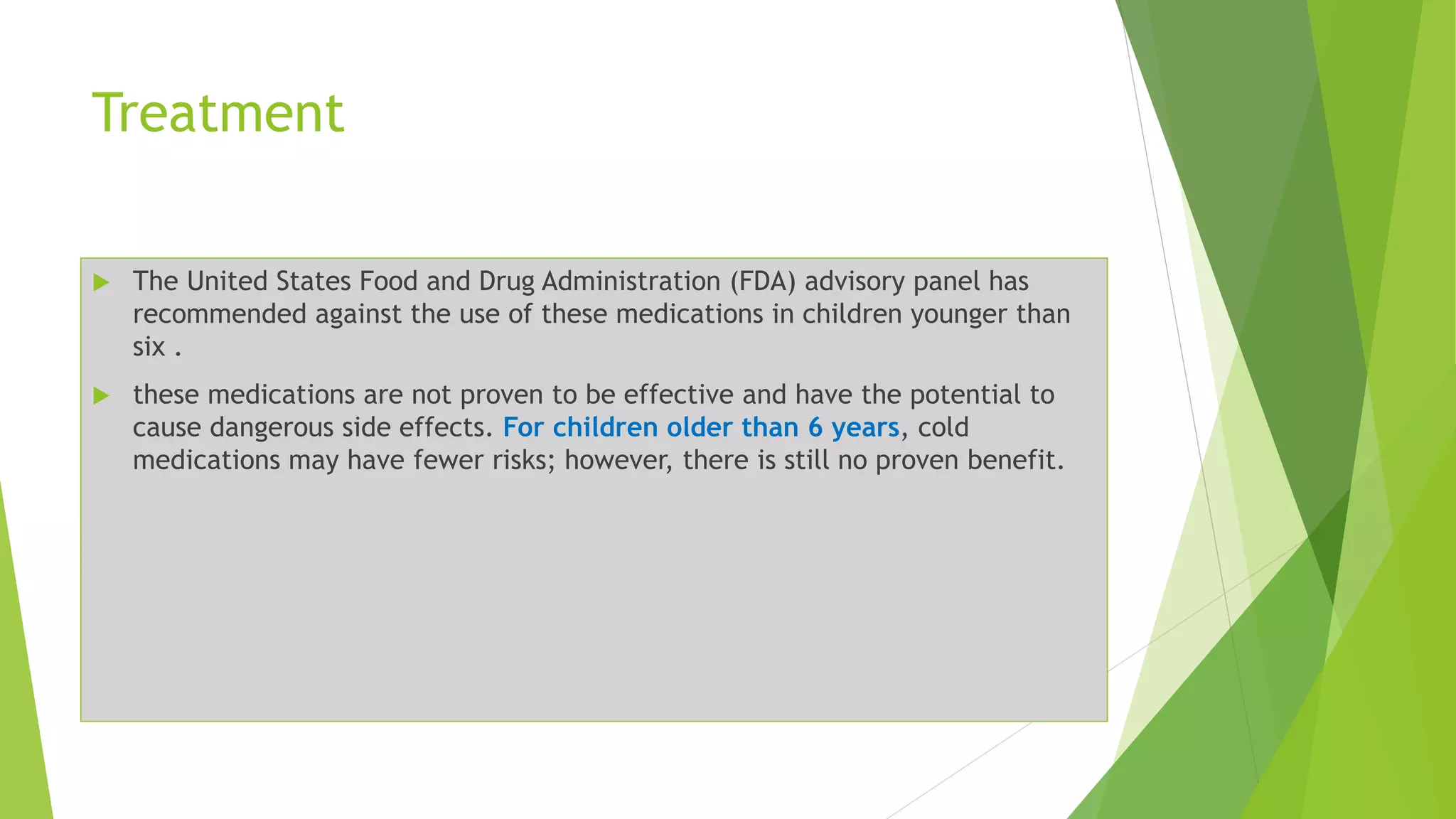 Treatment
 The United States Food and Drug Administration (FDA) advisory panel has
recommended against the use of these medications in children younger than
six .
 these medications are not proven to be effective and have the potential to
cause dangerous side effects. For children older than 6 years, cold
medications may have fewer risks; however, there is still no proven benefit.
 