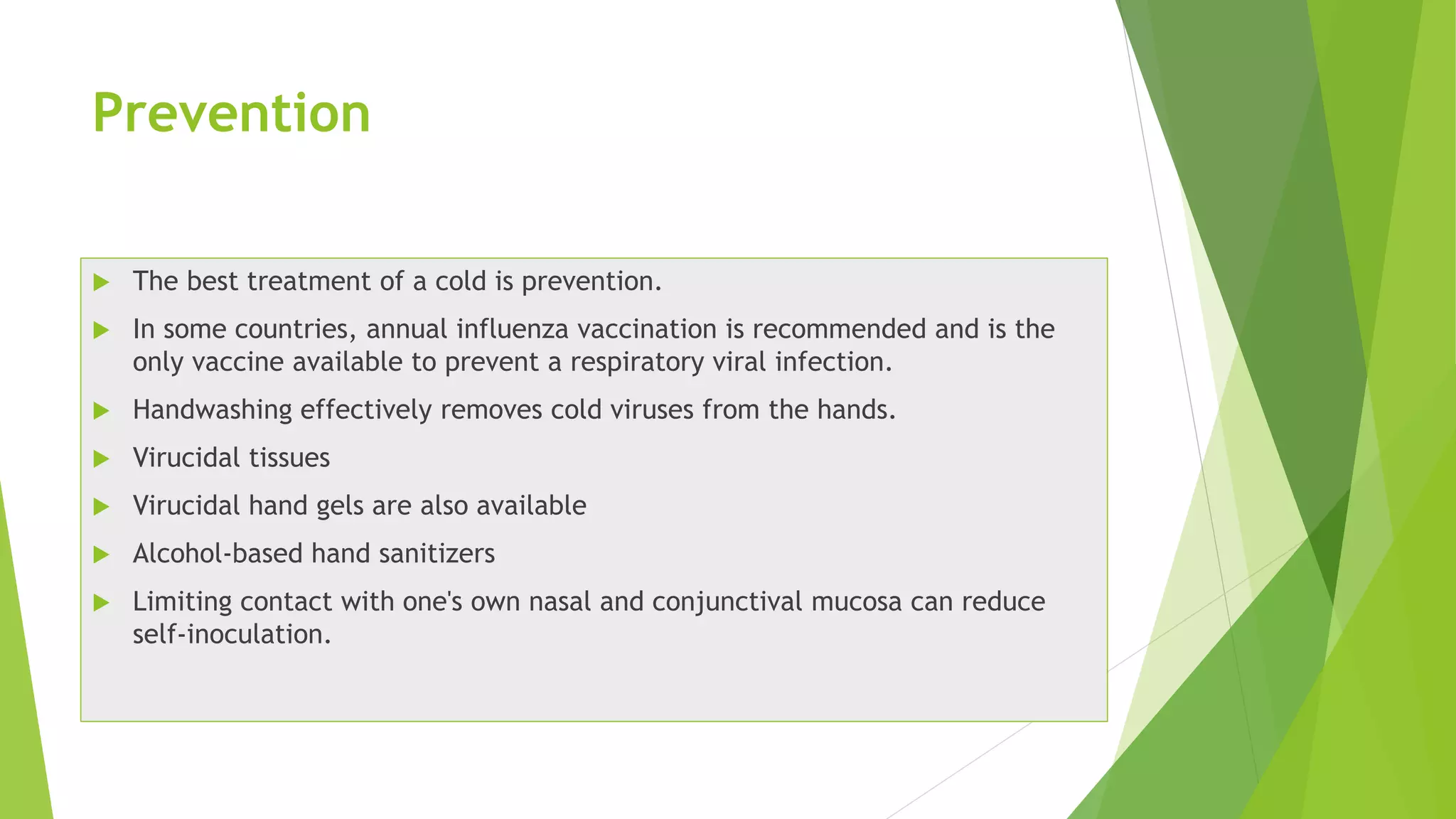 Prevention
 The best treatment of a cold is prevention.
 In some countries, annual influenza vaccination is recommended and is the
only vaccine available to prevent a respiratory viral infection.
 Handwashing effectively removes cold viruses from the hands.
 Virucidal tissues
 Virucidal hand gels are also available
 Alcohol-based hand sanitizers
 Limiting contact with one's own nasal and conjunctival mucosa can reduce
self-inoculation.
 