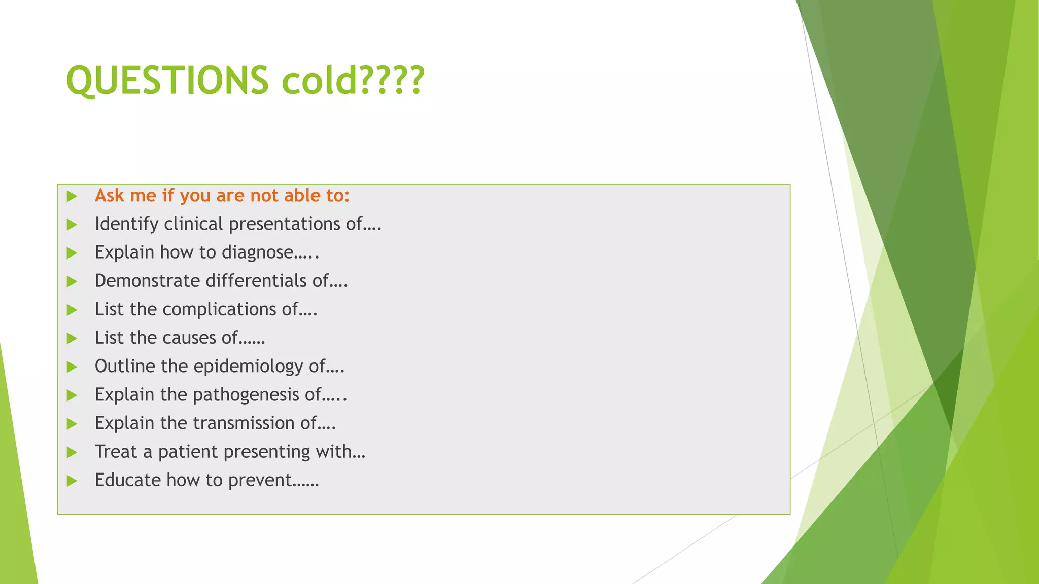 QUESTIONS cold????
 Ask me if you are not able to:
 Identify clinical presentations of….
 Explain how to diagnose…..
 Demonstrate differentials of….
 List the complications of….
 List the causes of……
 Outline the epidemiology of….
 Explain the pathogenesis of…..
 Explain the transmission of….
 Treat a patient presenting with…
 Educate how to prevent……
 