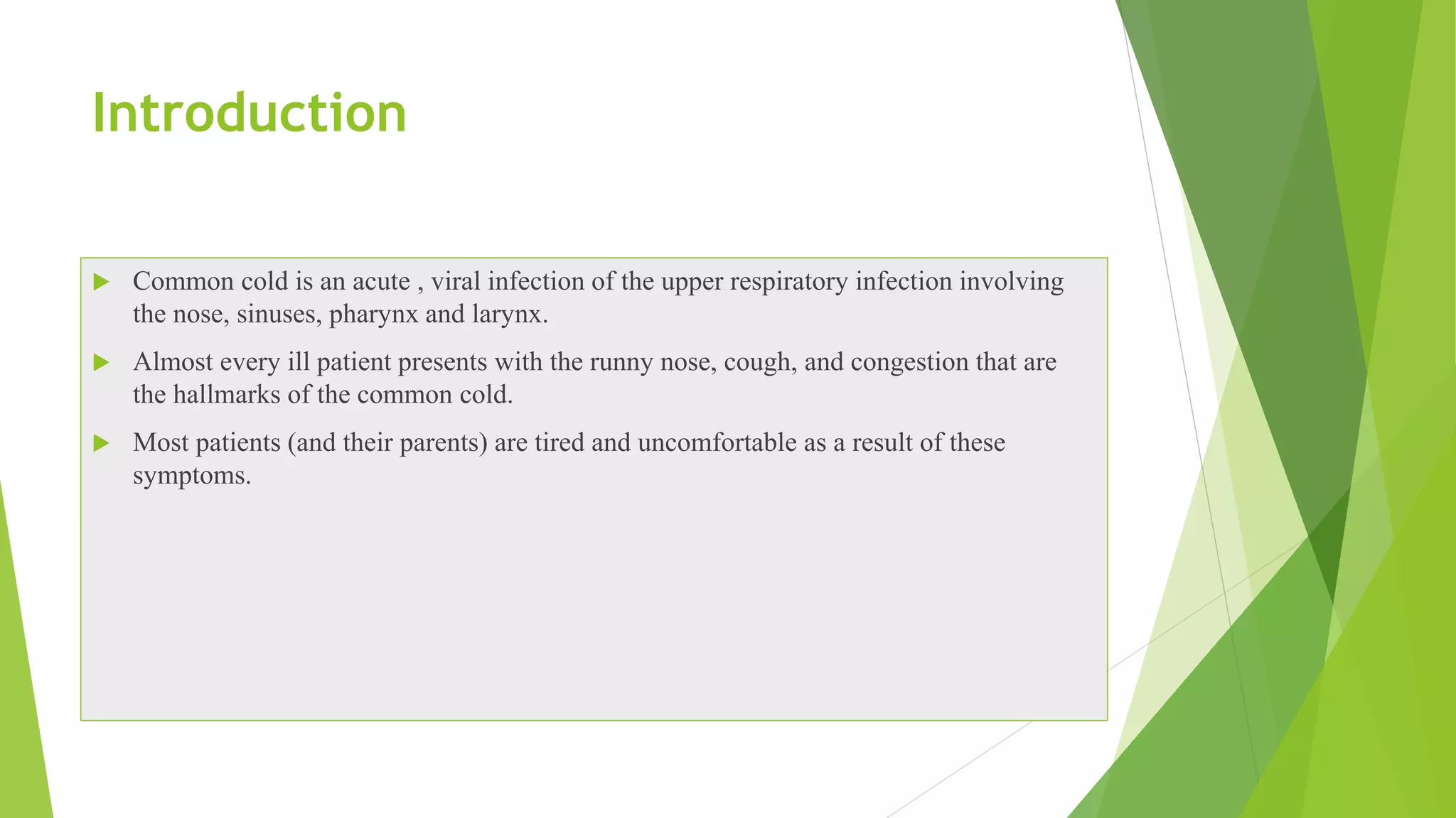 Introduction
 Common cold is an acute , viral infection of the upper respiratory infection involving
the nose, sinuses, pharynx and larynx.
 Almost every ill patient presents with the runny nose, cough, and congestion that are
the hallmarks of the common cold.
 Most patients (and their parents) are tired and uncomfortable as a result of these
symptoms.
 