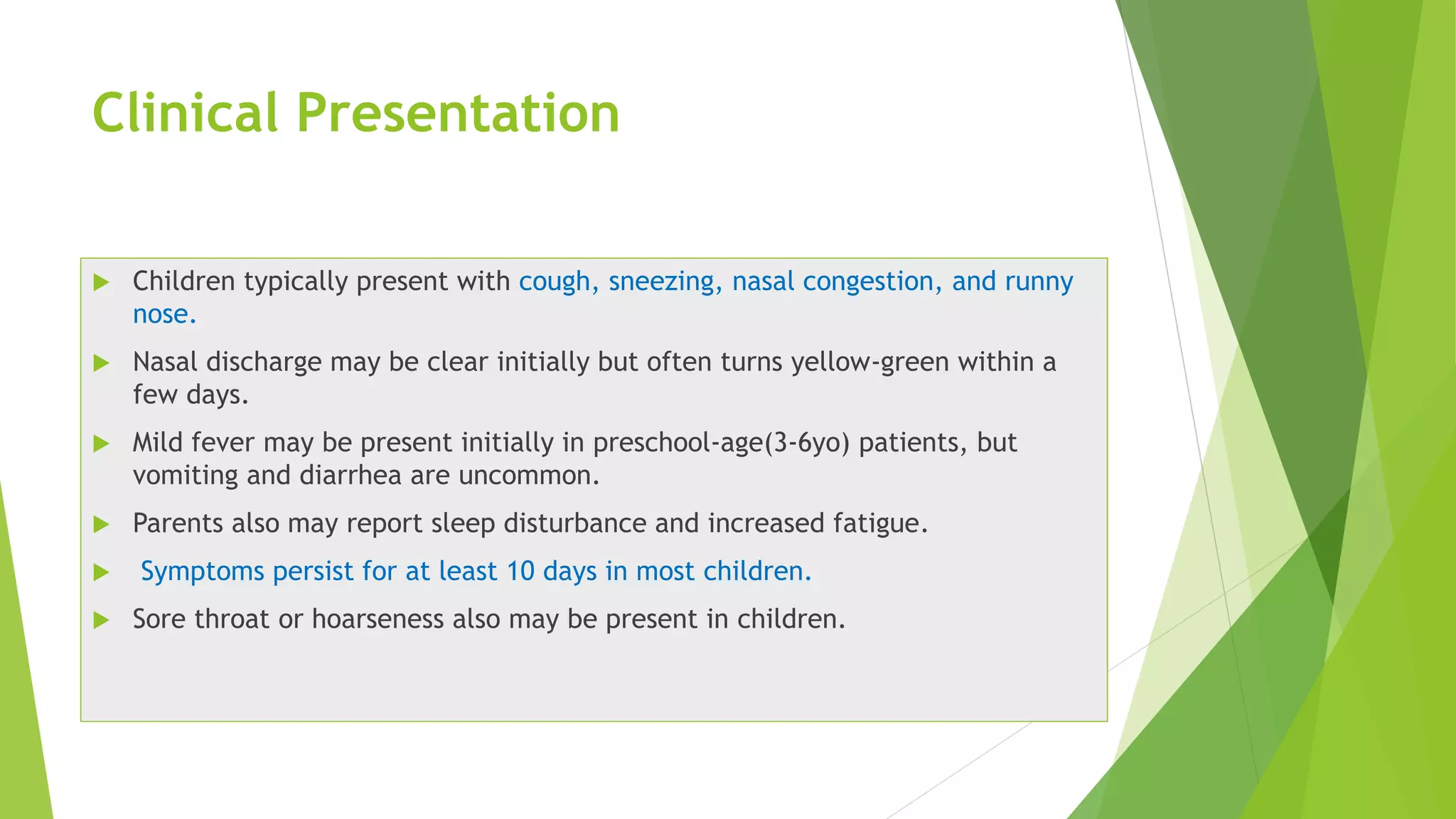Clinical Presentation
 Children typically present with cough, sneezing, nasal congestion, and runny
nose.
 Nasal discharge may be clear initially but often turns yellow-green within a
few days.
 Mild fever may be present initially in preschool-age(3-6yo) patients, but
vomiting and diarrhea are uncommon.
 Parents also may report sleep disturbance and increased fatigue.
 Symptoms persist for at least 10 days in most children.
 Sore throat or hoarseness also may be present in children.
 