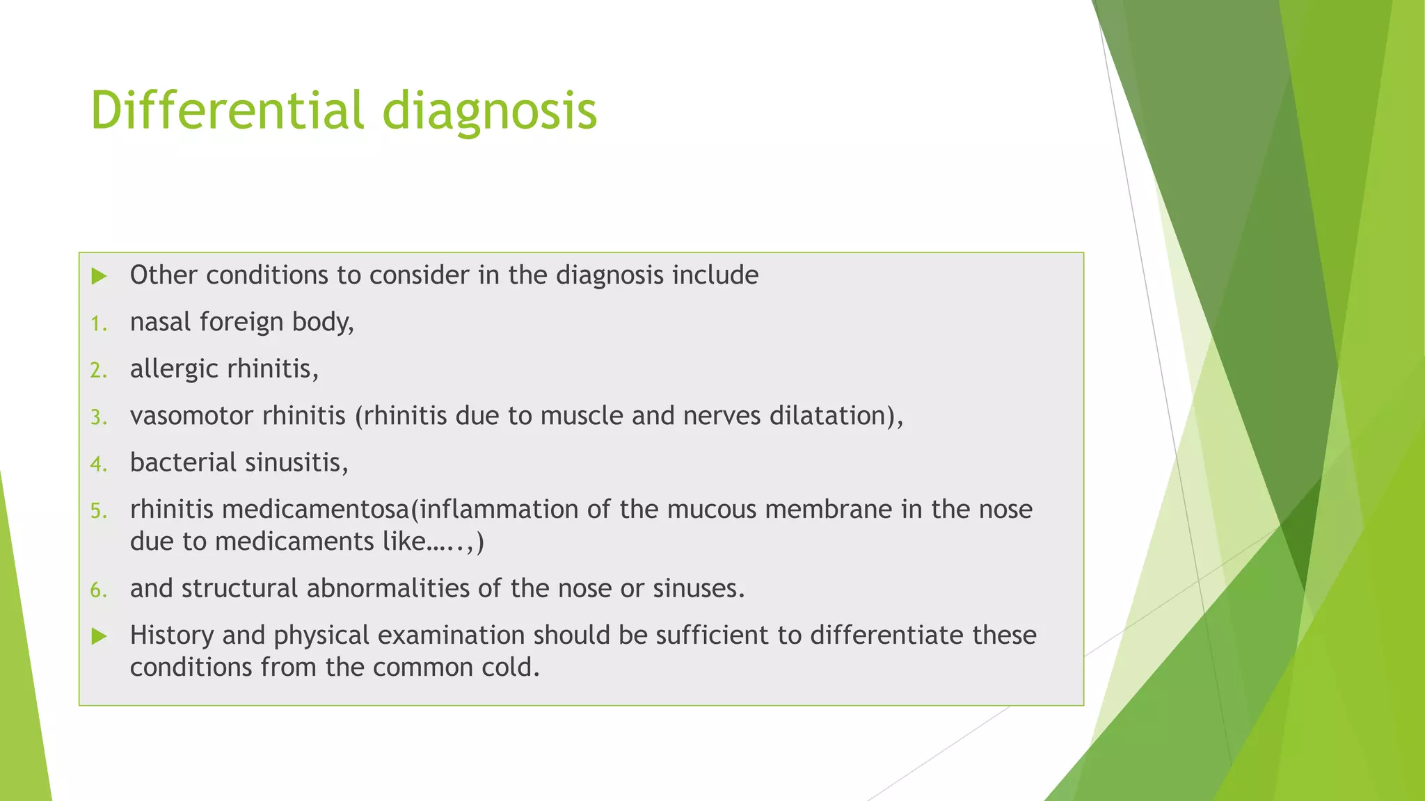 Differential diagnosis
 Other conditions to consider in the diagnosis include
1. nasal foreign body,
2. allergic rhinitis,
3. vasomotor rhinitis (rhinitis due to muscle and nerves dilatation),
4. bacterial sinusitis,
5. rhinitis medicamentosa(inflammation of the mucous membrane in the nose
due to medicaments like…..,)
6. and structural abnormalities of the nose or sinuses.
 History and physical examination should be sufficient to differentiate these
conditions from the common cold.
 