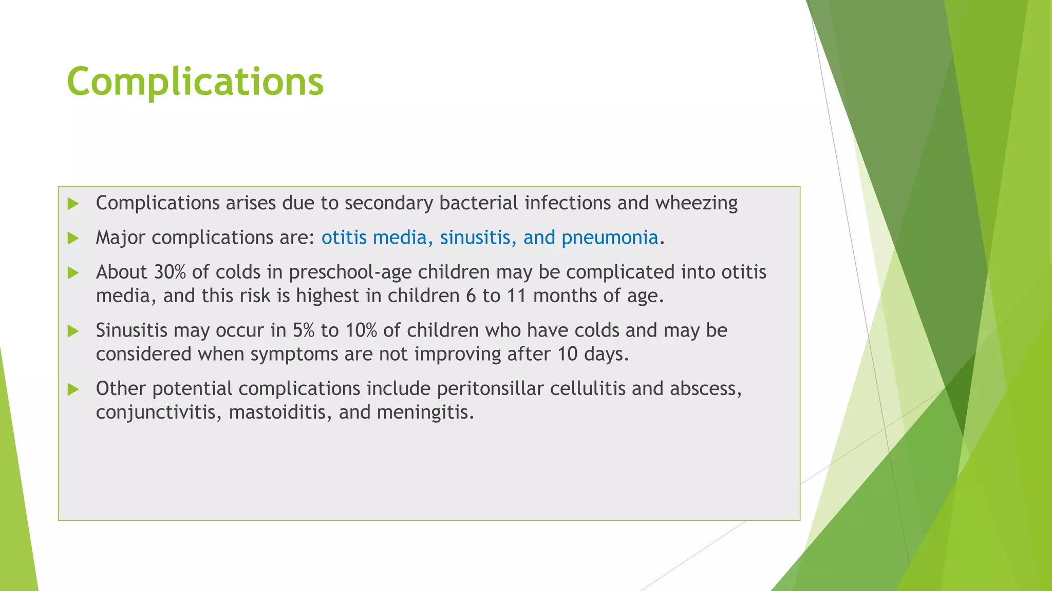 Complications
 Complications arises due to secondary bacterial infections and wheezing
 Major complications are: otitis media, sinusitis, and pneumonia.
 About 30% of colds in preschool-age children may be complicated into otitis
media, and this risk is highest in children 6 to 11 months of age.
 Sinusitis may occur in 5% to 10% of children who have colds and may be
considered when symptoms are not improving after 10 days.
 Other potential complications include peritonsillar cellulitis and abscess,
conjunctivitis, mastoiditis, and meningitis.
 