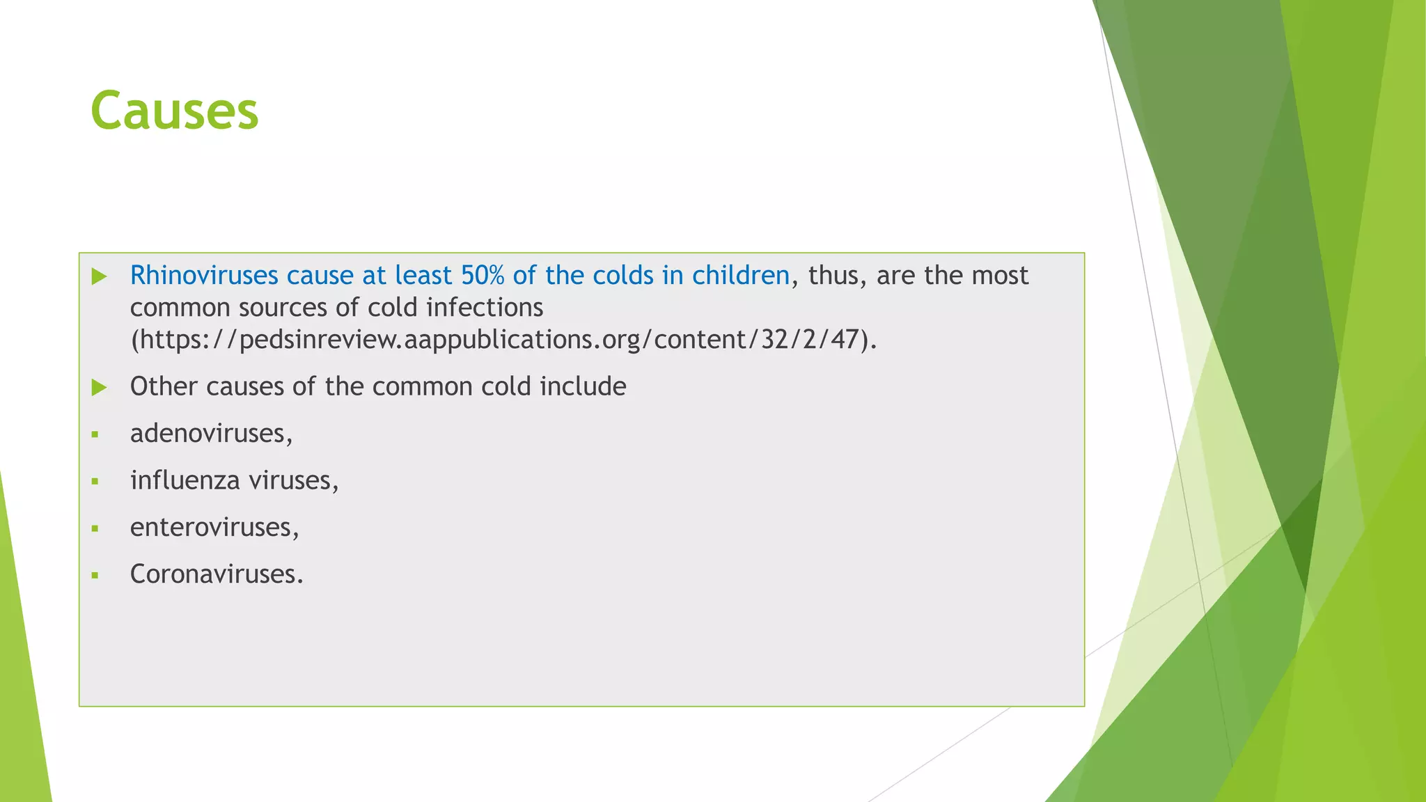 Causes
 Rhinoviruses cause at least 50% of the colds in children, thus, are the most
common sources of cold infections
(https://pedsinreview.aappublications.org/content/32/2/47).
 Other causes of the common cold include
 adenoviruses,
 influenza viruses,
 enteroviruses,
 Coronaviruses.
 