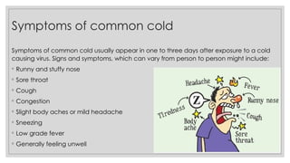 Symptoms of common cold
Symptoms of common cold usually appear in one to three days after exposure to a cold
causing virus. Signs and symptoms, which can vary from person to person might include:
◦ Runny and stuffy nose
◦ Sore throat
◦ Cough
◦ Congestion
◦ Slight body aches or mild headache
◦ Sneezing
◦ Low grade fever
◦ Generally feeling unwell
 