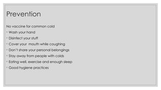 No vaccine for common cold
◦ Wash your hand
◦ Disinfect your stuff
◦ Cover your mouth while coughing
◦ Don’t share your personal belongings
◦ Stay away from people with colds
◦ Eating well, exercise and enough sleep
◦ Good hygiene practices
Prevention
 