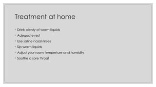 Treatment at home
◦ Drink plenty of warm liquids
◦ Adequate rest
◦ Use saline nasal rinses
◦ Sip warm liquids
◦ Adjust your room tempreture and humidity
◦ Soothe a sore throat
 
