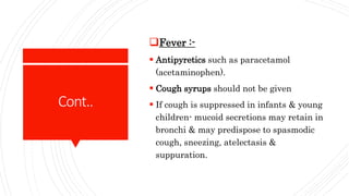 Cont..
Fever :-
 Antipyretics such as paracetamol
(acetaminophen).
 Cough syrups should not be given
 If cough is suppressed in infants & young
children- mucoid secretions may retain in
bronchi & may predispose to spasmodic
cough, sneezing, atelectasis &
suppuration.
 