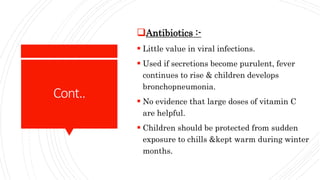 Cont..
Antibiotics :-
 Little value in viral infections.
 Used if secretions become purulent, fever
continues to rise & children develops
bronchopneumonia.
 No evidence that large doses of vitamin C
are helpful.
 Children should be protected from sudden
exposure to chills &kept warm during winter
months.
 