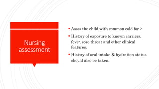 Nursing
assessment
 Asses the child with common cold for :-
 History of exposure to known carriers,
fever, sore throat and other clinical
features.
 History of oral intake & hydration status
should also be taken.
 