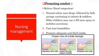 Nursing
management
Promoting comfort :-
 Relieve Nasal congestion:-
1. Normal saline nose drops, followed by bulb
syringe suctioning in infants & toddlers.
Older children may use a NS nose spray to
mobilize secretions.
2. Cool mist humidifier.
3. Promote adequate oral fluid intake
 