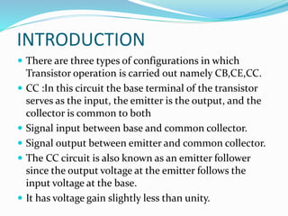 INTRODUCTION
 There are three types of configurations in which
Transistor operation is carried out namely CB,CE,CC.
 CC :In this circuit the base terminal of the transistor
serves as the input, the emitter is the output, and the
collector is common to both
 Signal input between base and common collector.
 Signal output between emitter and common collector.
 The CC circuit is also known as an emitter follower
since the output voltage at the emitter follows the
input voltage at the base.
 It has voltage gain slightly less than unity.
 