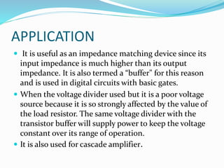 APPLICATION
 It is useful as an impedance matching device since its
input impedance is much higher than its output
impedance. It is also termed a “buffer" for this reason
and is used in digital circuits with basic gates.
 When the voltage divider used but it is a poor voltage
source because it is so strongly affected by the value of
the load resistor. The same voltage divider with the
transistor buffer will supply power to keep the voltage
constant over its range of operation.
 It is also used for cascade amplifier.
 