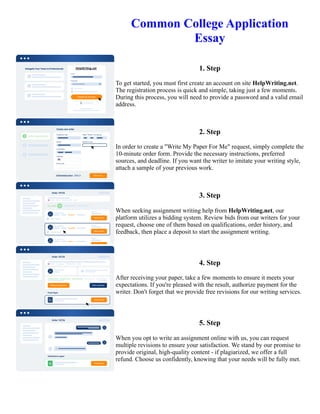 Common College Application
Essay
1. Step
To get started, you must first create an account on site HelpWriting.net.
The registration process is quick and simple, taking just a few moments.
During this process, you will need to provide a password and a valid email
address.
2. Step
In order to create a "Write My Paper For Me" request, simply complete the
10-minute order form. Provide the necessary instructions, preferred
sources, and deadline. If you want the writer to imitate your writing style,
attach a sample of your previous work.
3. Step
When seeking assignment writing help from HelpWriting.net, our
platform utilizes a bidding system. Review bids from our writers for your
request, choose one of them based on qualifications, order history, and
feedback, then place a deposit to start the assignment writing.
4. Step
After receiving your paper, take a few moments to ensure it meets your
expectations. If you're pleased with the result, authorize payment for the
writer. Don't forget that we provide free revisions for our writing services.
5. Step
When you opt to write an assignment online with us, you can request
multiple revisions to ensure your satisfaction. We stand by our promise to
provide original, high-quality content - if plagiarized, we offer a full
refund. Choose us confidently, knowing that your needs will be fully met.
Common College Application Essay Common College Application Essay
 