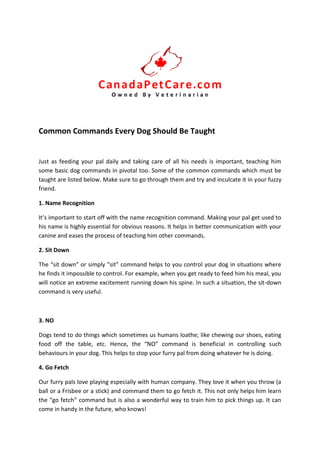 Common Commands Every Dog Should Be Taught
Just as feeding your pal daily and taking care of all his needs is important, teaching him
some basic dog commands in pivotal too. Some of the common commands which must be
taught are listed below. Make sure to go through them and try and inculcate it in your fuzzy
friend.
1. Name Recognition
It’s important to start off with the name recognition command. Making your pal get used to
his name is highly essential for obvious reasons. It helps in better communication with your
canine and eases the process of teaching him other commands.
2. Sit Down
The “sit down” or simply “sit” command helps to you control your dog in situations where
he finds it impossible to control. For example, when you get ready to feed him his meal, you
will notice an extreme excitement running down his spine. In such a situation, the sit-down
command is very useful.
3. NO
Dogs tend to do things which sometimes us humans loathe; like chewing our shoes, eating
food off the table, etc. Hence, the “NO” command is beneficial in controlling such
behaviours in your dog. This helps to stop your furry pal from doing whatever he is doing.
4. Go Fetch
Our furry pals love playing especially with human company. They love it when you throw (a
ball or a Frisbee or a stick) and command them to go fetch it. This not only helps him learn
the “go fetch” command but is also a wonderful way to train him to pick things up. It can
come in handy in the future, who knows!
 