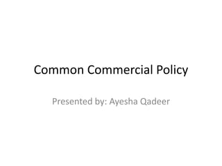 Common Commercial Policy
Presented by: Ayesha Qadeer
 