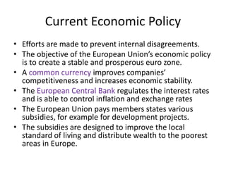 Current Economic Policy
• Efforts are made to prevent internal disagreements.
• The objective of the European Union’s economic policy
is to create a stable and prosperous euro zone.
• A common currency improves companies’
competitiveness and increases economic stability.
• The European Central Bank regulates the interest rates
and is able to control inflation and exchange rates
• The European Union pays members states various
subsidies, for example for development projects.
• The subsidies are designed to improve the local
standard of living and distribute wealth to the poorest
areas in Europe.
 