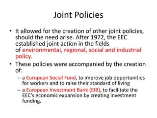 Joint Policies
• It allowed for the creation of other joint policies,
should the need arise. After 1972, the EEC
established joint action in the fields
of environmental, regional, social and industrial
policy.
• These policies were accompanied by the creation
of:
– a European Social Fund, to improve job opportunities
for workers and to raise their standard of living
– a European Investment Bank (EIB), to facilitate the
EEC’s economic expansion by creating investment
funding.
 