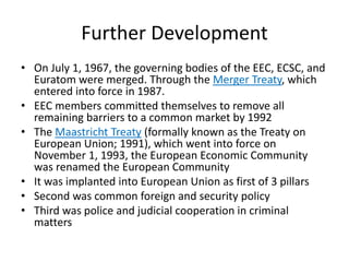 Further Development
• On July 1, 1967, the governing bodies of the EEC, ECSC, and
Euratom were merged. Through the Merger Treaty, which
entered into force in 1987.
• EEC members committed themselves to remove all
remaining barriers to a common market by 1992
• The Maastricht Treaty (formally known as the Treaty on
European Union; 1991), which went into force on
November 1, 1993, the European Economic Community
was renamed the European Community
• It was implanted into European Union as first of 3 pillars
• Second was common foreign and security policy
• Third was police and judicial cooperation in criminal
matters
 