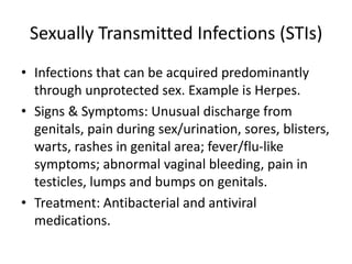 Sexually Transmitted Infections (STIs)
• Infections that can be acquired predominantly
through unprotected sex. Example is Herpes.
• Signs & Symptoms: Unusual discharge from
genitals, pain during sex/urination, sores, blisters,
warts, rashes in genital area; fever/flu-like
symptoms; abnormal vaginal bleeding, pain in
testicles, lumps and bumps on genitals.
• Treatment: Antibacterial and antiviral
medications.
 