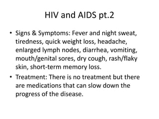 HIV and AIDS pt.2
• Signs & Symptoms: Fever and night sweat,
tiredness, quick weight loss, headache,
enlarged lymph nodes, diarrhea, vomiting,
mouth/genital sores, dry cough, rash/flaky
skin, short-term memory loss.
• Treatment: There is no treatment but there
are medications that can slow down the
progress of the disease.
 