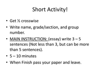 Short Activity!
• Get ½ crosswise
• Write name, grade/section, and group
number.
• MAIN INSTRUCTION: (essay) write 3 – 5
sentences (Not less than 3, but can be more
than 5 sentences).
• 5 – 10 minutes
• When Finish pass your paper and leave.
 