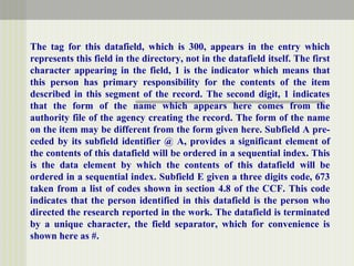 The tag for this datafield, which is 300, appears in the entry which
represents this field in the directory, not in the datafield itself. The first
character appearing in the field, 1 is the indicator which means that
this person has primary responsibility for the contents of the item
described in this segment of the record. The second digit, 1 indicates
that the form of the name which appears here comes from the
authority file of the agency creating the record. The form of the name
on the item may be different from the form given here. Subfield A pre-
ceded by its subfield identifier @ A, provides a significant element of
the contents of this datafield will be ordered in a sequential index. This
is the data element by which the contents of this datafield will be
ordered in a sequential index. Subfield E given a three digits code, 673
taken from a list of codes shown in section 4.8 of the CCF. This code
indicates that the person identified in this datafield is the person who
directed the research reported in the work. The datafield is terminated
by a unique character, the field separator, which for convenience is
shown here as #.
 