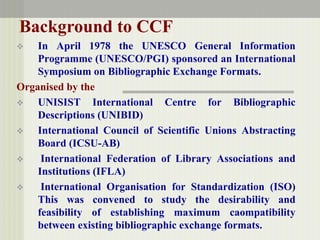 Background to CCF
 In April 1978 the UNESCO General Information
Programme (UNESCO/PGI) sponsored an International
Symposium on Bibliographic Exchange Formats.
Organised by the
 UNISIST International Centre for Bibliographic
Descriptions (UNIBID)
 International Council of Scientific Unions Abstracting
Board (ICSU-AB)
 International Federation of Library Associations and
Institutions (IFLA)
 International Organisation for Standardization (ISO)
This was convened to study the desirability and
feasibility of establishing maximum caompatibility
between existing bibliographic exchange formats.
 