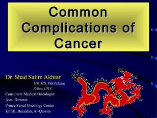 CommonCommon
Complications ofComplications of
CancerCancer
Dr. Shad Salim AkhtarDr. Shad Salim Akhtar
MB, MD, FRCP(Edin)
Fellow UICC .
Consultant Medical Oncologist
Asst. Director
Prince Faisal Oncology Centre
KFSH, Buraidah, Al-Qassim
 