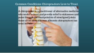 Common Conditions Chiropractors Love to Treat
A chiropractor is a practitioner of alternative medicine
who works to treat and provide relief to sicknesses and
pains through the manipulation of misaligned joints.
Some of the most common ailments chiropractors can
treat include:
 