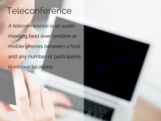 Teleconference
A teleconference is an audio
meeting held over landline or
mobile phones between a host
and any number of participants
in various locations.
 