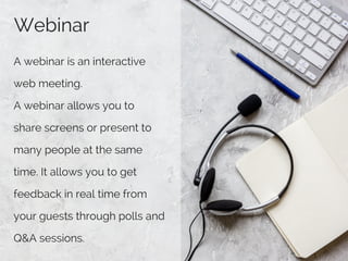 Webinar
A webinar is an interactive
web meeting. 
A webinar allows you to
share screens or present to
many people at the same
time. It allows you to get
feedback in real time from
your guests through polls and
Q&A sessions.
 