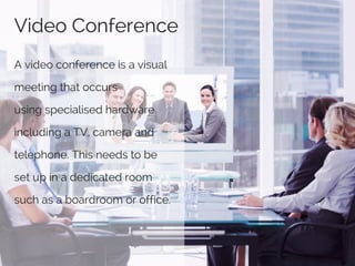Video Conference
A video conference is a visual
meeting that occurs
using specialised hardware
including a TV, camera and
telephone. This needs to be
set up in a dedicated room
such as a boardroom or office.
 