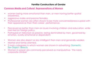 Familiar Constructions of Gender Common Media and Cultural  Represenations of Women   women being more emotional than men, or men having better spatial awareness. aggressive males and passive females. Professional women are often shown to be more concerned/preoccupied with  their appearance than their career  performance. Perceived as better than men on issues involving children and education, while men led on foreign policy. Portrayed on television as passive, being dominated by men, governed by emotion, overly emotional or dependent.  Women are also depict as less intelligent then men and generally weaker. Marital and family oriented. 3 main categories in which women are shown in advertising:  Domestic ,  Sex Object ,  Beauty Women in power are commonly perceived as manipulative- ‘the nasty corporate climber’   