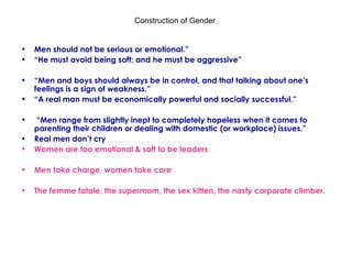 Construction of Gender  Men should not be serious or emotional.”  “ He must avoid being soft; and he must be aggressive” “ Men and boys should always be in control, and that talking about one’s feelings is a sign of weakness.” “ A real man must be economically powerful and socially successful.” “ Men range from slightly inept to completely hopeless when it comes to parenting their children or dealing with domestic (or workplace) issues.” Real men don’t cry Women are too emotional & soft to be leaders Men take charge, women take care  The femme fatale, the supermom, the sex kitten, the nasty corporate climber .  