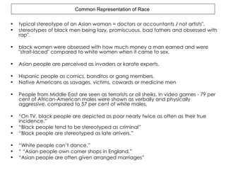 Common Representation of Race  typical stereotype of an Asian woman = doctors or accountants ﾉ not artists". stereotypes of black men being lazy, promiscuous, bad fathers and obsessed with rap". black women were obsessed with how much money a man earned and were "strait-laced" compared to white women when it came to sex. Asian people are perceived as invaders or karate experts. Hispanic people as comics, banditos or gang members. Native Americans as savages, victims, cowards or medicine men People from Middle East are seen as terrorists or oil sheiks. In video games -  79 per cent of African-American males were shown as verbally and physically aggressive, compared to 57 per cent of white males.  “ On TV, black people are depicted as poor nearly twice as often as their true incidence.” “ Black people tend to be stereotyped as criminal” “ Black people are stereotyped as late arrivers.” “ White people can’t dance.” “ “ Asian people own corner shops in England.” “ Asian people are often given arranged marriages” 