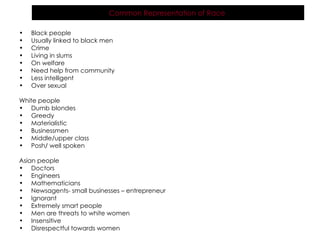Black people Usually linked to black men Crime Living in slums On welfare Need help from community  Less intelligent  Over sexual  White people Dumb blondes Greedy Materialistic Businessmen  Middle/upper class Posh/ well spoken  Asian people Doctors Engineers Mathematicians Newsagents- small businesses – entrepreneur  Ignorant Extremely smart people Men are threats to white women Insensitive Disrespectful towards women Common Representation of Race   
