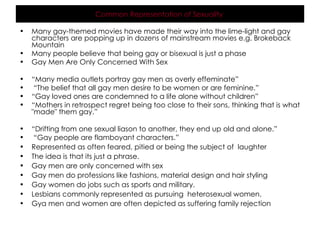 Many gay-themed movies have made their way into the lime-light and gay characters are popping up in dozens of mainstream movies e.g. Brokeback Mountain Many people believe that being gay or bisexual is just a phase  Gay Men Are Only Concerned With Sex  “ Many media outlets portray gay men as overly effeminate” “ The belief that all gay men desire to be women or are feminine.”  “ Gay loved ones are condemned to a life alone without children”  “ Mothers in retrospect regret being too close to their sons, thinking that is what "made" them gay.”  “ Drifting from one sexual liason to another, they end up old and alone.” “ Gay people are flamboyant characters.” Represented as often feared, pitied or being the subject of  laughter The idea is that its just a phrase. Gay men are only concerned with sex Gay men do professions like fashions, material design and hair styling Gay women do jobs such as sports and military. Lesbians commonly represented as pursuing  heterosexual women. Gya men and women are often depicted as suffering family rejection Common Representation of Sexuality   