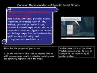 Common Representations of Specific Social Groups Common Traits of Representations and Stereotypes include: Held values, attitudes, personal habits, traditions, interest(s), way of  life, outlook, personal or  social issues, common & shared experiences, status in comparison to others, typical successes and failings, expertise and inadequacies, qualities, ways of being, and strengthens and weakness  etc.  ,[object Object],[object Object],In slide show, click on the above YouTube screen grab,  to view an example of  an undertaking of gender analysis. 