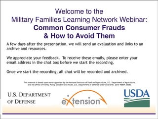 Welcome to the  
Military Families Learning Network Webinar: 
Common Consumer Frauds !
& How to Avoid Them
This material is based upon work supported by the National Institute of Food and Agriculture, U.S. Department of Agriculture,
and the Office of Family Policy, Children and Youth, U.S. Department of Defense under Award No. 2010-48869-20685.
A few days after the presentation, we will send an evaluation and links to an
archive and resources.
"
We appreciate your feedback. To receive these emails, please enter your
email address in the chat box before we start the recording.
"
Once we start the recording, all chat will be recorded and archived.
 