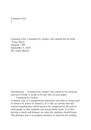 Common Core
2
Common Core Comment by Author: this should not be bold
Casey Berry
English / 200
September 5, 2018
Ms. Gaby Maruri
Introduction Comment by Author: this needs to be centered
and not in bold; it needs to be the title of your paper
Comment by Author:
Common core is a standardized education tool that is being used
in almost 43 states of America. It is like an outline that has
various benchmarks which need to be completed at the end of
each grade so that students can successfully learn. It is like
having a check and balance on what the students should learn.
The primary aim is to prepare learners of America for college
 
