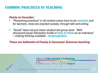 COMMON PRACTICES IN TEACHING
29
Points to Consider:
• “Reasoning practices” in all content areas have to be enacted, and
for learners, most are enacted socially, through talk and writing.
• “Social” does not just mean student-led group work. Well-
structured social interaction builds in time to think as an individual
– making thinking available - metacognition.
These are hallmarks of Family & Consumer Sciences teaching.
T E A C H I N G T H A T S U P P O R T S T H E N E W H A M P S H I R E C O L L E G E A N D C A R E E R R E A D Y S T A N D A R D S
 